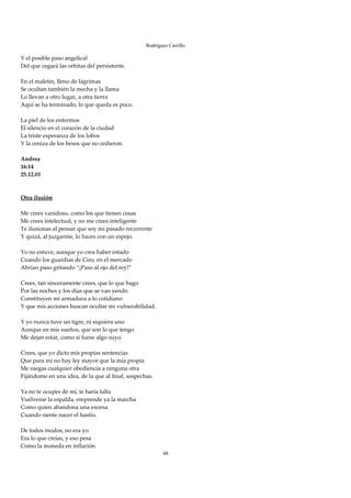 Rodríguez Carrillo

Y el posible paso angelical 
Del que cegará las orbitas del persistente. 
 
En el maletín, lleno de lágrimas 
Se ocultan también la mecha y la llama 
Lo llevan a otro lugar, a otra tierra 
Aquí se ha terminado, lo que queda es poco. 
 
La piel de los enfermos 
El silencio en el corazón de la ciudad 
La triste esperanza de los lobos 
Y la ceniza de los besos que no cedieron. 
 
Andrea 
16:14 
25.12.01 
 
 
Otra ilusión 
 
Me crees vanidoso, como los que tienen cosas 
Me crees intelectual, y no me crees inteligente 
Te ilusionas al pensar que soy mi pasado recurrente 
Y quizá, al juzgarme, lo haces con un espejo. 
 
Yo no estuve, aunque yo crea haber estado 
Cuando los guardias de Ciro, en el mercado 
Abrían paso gritando “¡Paso al ojo del rey!” 
 
Crees, tan sinceramente crees, que lo que hago 
Por las noches y los días que se van yendo 
Constituyen mi armadura a lo cotidiano 
Y que mis acciones buscan ocultar mi vulnerabilidad. 
 
Y yo nunca tuve un tigre, ni siquiera uno 
Aunque en mis sueños, que son lo que tengo 
Me dejan estar, como si fuese algo suyo. 
 
Crees, que yo dicto mis propias sentencias 
Que para mí no hay ley mayor que la mía propia 
Me niegas cualquier obediencia a ninguna otra 
Fijándome en una idea, de la que al final, sospechas. 
 
Ya no te ocupes de mí, te haría falta 
Vuélveme la espalda, emprende ya la marcha 
Como quien abandona una escena 
Cuando siente nacer el hastío. 
 
De todos modos, no era yo 
Era lo que creías, y eso pesa 
Como la moneda en inflación 
                                                         48
 