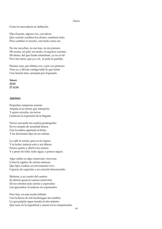 Duelos

Como la mercadería en deflación. 
 
Dijo el poeta, alguna vez, casi ahora 
Que cuando cambien los dioses, cambiará todo 
Pero cambiar es mucho, casi tanto como ser. 
 
No me escuches, no me leas, no me pienses 
Mi aroma, mi piel, mi modo, ni siquiera cuentan 
Mi deseo, del que fuiste estandarte, ya no es tal 
Pero fue tanto, que yo, a ti,  te pido tu partida. 
 
Hazme caso, por última vez, o por vez primera 
Vete ya, y llévate contigo todo lo que fuiste 
Una ilusión más, arrasada por el pasado. 
 
Smarc 
22:03 
27.12.01 
 
 
Apertura 
 
Pequeñas campanas suenan 
Amplia es la mente que interpreta 
Y quien escucha, sin terror 
Gesticula la expresión de la llegada. 
 
Naves surcando tus sueños postergados 
En tu compás de ansiedad futura 
Con la estima apretada al bolso 
Y las decisiones fijas en un celular. 
 
La calle te sonríe, pero no te espera 
Y tu lecho, todavía solo y sin tibieza 
Parece quieto y dócil a tus manos 
Y a pesar de todo, todo sigue, o parece seguir. 
 
Algo cálido en algo comercial, viceversa 
Como la rigidez de ciertas estatuas 
Que fijas, exaltan un movimiento vivo 
Capaces de capacitar a un corazón desconocido. 
 
Mañana, a un cuarto del camino 
Se abriría quizá el camino entrevisto 
De los retratos más ciertos y esperados 
Los ignorados, lo todavía no expresados. 
 
Pero hoy, en esta noche infinita 
Con la lluvia de mil luciérnagas sin nombre 
Lo que palpita sigue siendo el otro intento 
Que nace en la ingratitud y muere en la comprensión. 
                                                         49
 