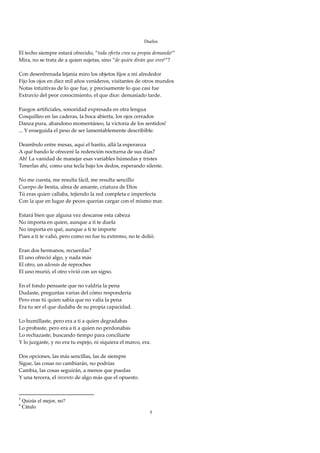 Duelos

El techo siempre estará ofrecido, “toda oferta crea su propia demanda5” 
Mira, no se trata de a quien sujetas, sino “de quién dirán que eres6”? 
 
Con desenfrenada lejanía miro los objetos fijos a mi alrededor 
Fijo los ojos en diez mil años venideros, visitantes de otros mundos 
Notas intuitivas de lo que fue, y precisamente lo que casi fue 
Extravío del peor conocimiento, el que dice: demasiado tarde. 
 
Fuegos artificiales, sonoridad expresada en otra lengua 
Cosquilleo en las caderas, la boca abierta, los ojos cerrados 
Danza pura, abandono momentáneo, la victoria de los sentidos! 
... Y enseguida el peso de ser lamentablemente describible. 
 
Deambulo entre mesas, aquí el hastío, allá la esperanza 
A qué bando le ofreceré la redención nocturna de sus días? 
Ah! La vanidad de manejar esas variables húmedas y tristes 
Tenerlas ahí, como una tecla bajo los dedos, esperando silente. 
 
No me cuesta, me resulta fácil, me resulta sencillo 
Cuerpo de bestia, alma de amante, criatura de Dios 
Tú eras quien callaba, tejiendo la red completa e imperfecta 
Con la que en lugar de peces querías cargar con el mismo mar. 
 
Estará bien que alguna vez descanse esta cabeza 
No importa en quien, aunque a ti te duela 
No importa en qué, aunque a ti te importe 
Pues a ti te valió, pero como no fue tu extremo, no te dolió. 
 
Eran dos hermanos, recuerdas? 
El uno ofreció algo, y nada más 
El otro, un además de reproches 
El uno murió, el otro vivió con un signo. 
 
En el fondo pensaste que no valdría la pena 
Dudaste, preguntas varias del cómo respondería 
Pero eras tú quien sabía que no valía la pena 
Era tu ser el que dudaba de su propia capacidad. 
 
Lo humillaste, pero era a ti a quien degradabas 
Lo probaste, pero era a ti a quien no perdonabas 
Lo rechazaste, buscando tiempo para conciliarte 
Y lo juzgaste, y no era tu espejo, ni siquiera el marco, era. 
 
Dos opciones, las más sencillas, las de siempre 
Sigue, las cosas no cambiarán, no podrías 
Cambia, las cosas seguirán, a menos que puedas 
Y una tercera, el invento de algo más que el opuesto. 
 

5
    Quizás el mejor, no?
6
    Cátulo
                                                           5
 