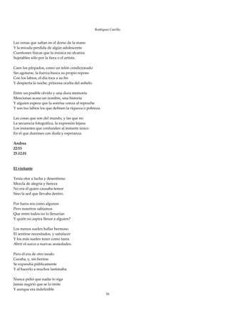 Rodríguez Carrillo

 
Las venas que saltan en el dorso de la mano 
Y la mirada perdida de algún adolescente 
Cuestiones físicas que la música no alcanza 
Sujetables sólo por la fiera o el artista. 
 
Caen los párpados, como un telón condicionado 
Sin agotarse, la fuerza busca su propio reposo 
Con los labios, el día toca a su fin 
Y despierta la noche, princesa oculta del anhelo. 
 
Entre un posible olvido y una dura memoria 
Mencionas acaso un nombre, una historia 
Y alguien espera que la sonrisa venza al reproche 
Y son tus labios los que definen la riqueza o pobreza. 
 
Las cosas que son del mundo, y las que no 
La secuencia fotográfica, la expresión lejana 
Los instantes que confunden al instante único 
En el que duermes con duda y esperanza. 
 
Andrea 
22:53 
25.12.01 
 
 
El visitante 
 
Tenía olor a lucha y desenfreno 
Mezcla de alegría y fiereza 
No era él quien causaba temor 
Sino la sed que llevaba dentro. 
 
Por fuera era como algunos 
Pero nosotros sabíamos 
Que entre todos no lo llenarían 
Y quién no aspira llenar a alguien? 
 
Los menos suelen hallar hermoso 
El sentirse necesitados, y satisfacer 
Y los más suelen tener como tarea 
Abrir el surco a nuevas ansiedades. 
 
Pero él era de otro modo 
Curaba, y, sin herirse 
Se expandía públicamente 
Y al hacerlo a muchos lastimaba. 
 
Nunca pidió que nadie lo siga 
Jamás sugirió que se lo imite 
Y aunque era indefinible 
                                                          50
 