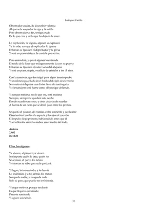 Rodríguez Carrillo

Observador audaz, de discutible valentía 
Al que se le sospecha la viga y la astilla 
Pero observador al fin, testigo crudo 
De lo que cree y de lo que ha dejado de creer. 
 
Lo explicarán, es seguro, alguien lo explicará 
Ya lo sabe, aunque el explicador lo ignore 
Entonces se fijará en el depredador y la presa 
Y será un poco tristeza, la comida que se tira. 
 
Pero entenderá, y quizá alguien lo entienda 
El ruido de la llave que milagrosamente da con su puerta 
Entonces se fijará en el rudo vuelo del abejorro 
Y será un poco alegría, estallido de cristales a los 15 años. 
 
Con la camiseta, que fue trigal para algún insecto probo 
Y un silencio guardado en el fondo del cajón de escritorio 
Se construirá deprisa una divisa llena de madrugada 
Y el estandarte será fuerte como el beso que defiende. 
 
Y aunque mañana, sea lo que sea, será mañana 
Siempre, siempre le quedará esta noche 
Donde sucedieron cosas, y otras dejaron de suceder 
A fuerza de un cielo que se abrió paso entre los pechos. 
 
Se quedó el pasado, de rodillas, entre sonriente y suplicante 
Ofreciendo el cuello a la espada, y los ojos al corazón 
El impulso llegó primero, había nacido antes que él 
Y se lo llevaba entre las nubes, en el medio del todo. 
 
Andrea 
23:02 
26.12.01 
 
 
Ellos, los algunos 
 
Ya vienen, al parecer ya vienen 
No importa quién lo crea, quién no 
Se acercan, el polvo los delata 
Y entonces se sabe que nada quedará. 
 
Y llegan, lo toman todo, y lo demás 
Lo incendian, y a los demás los matan 
No queda nadie, y no queda nada 
Solo su paso, que puede no ser historia. 
 
Y lo que molesta, porque no duele 
Es que llegaron sonriendo 
Pasaron sonriendo 
Y siguen sonriendo. 
                                                         52
 
