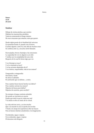 Duelos

 
Smarc 
13:19 
29.12.01 
 
 
Nombrar 
 
Debajo de ciertas piedras, que sonríen 
Habitan los manuscritos perdidos 
Todavía conteniendo el fuego intenso 
De esos corazones que amaron, más que querer. 
 
Desde algún punto de la finalidad del universo 
Un presente funde al  pasado con el futuro 
Cuando alguien, como tú, más allá de muchas cosas 
Se confiesa ante sí, y escucha cierto llamado. 
 
Encrucijadas, breves chantajes a las emociones 
La capacidad de ver en alguien a un niño 
Y atisbar así, la complejidad de una vida 
Respecto de la cual tú tienes algo que ver. 
 
Y si el tiempo es tuyo? 
Y si la voluntad es tuya? 
Y si las acciones dependen de ti? 
Y si el ahora, inaprensible, está en tus manos? 
 
Vanguardia y retaguardia 
Novedad y moda 
Ni atrás ni adelante 
El caminante que se detiene... y mira. 
 
Para cuántos besos fueron hechos tus labios? 
Para cuántas caricias tus manos? 
Dejarías de besar para hablar? 
Dejarías de acariciar, para escribir? 
 
No siempre el juego continúa siéndolo 
De pronto se convierte en cacería 
Puede que todo lo que te rodea sea real 
Y la duda es sólo un matiz de la virtud. 
 
La vida está tan cerca, y es tan mucha 
Que a la muerte le crece el pecho de envidia 
Y hasta a la sierpe de experiencia abre las fauces 
Para al menos intentar amedrentar a la imaginación. 
 
Si entiendes, sigue o reposa 
Si no entiendes, sigue o reposa 
El descanso está después 
                                                        53
 