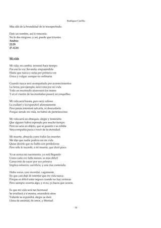 Rodríguez Carrillo

Más allá de la brutalidad de lo insospechado. 
 
Dale un nombre, así lo vencerás. 
No le des ninguno, y así, puede que triunfes 
Andrea 
22:29 
27.12.01 
 
 
Mi vida 
 
Mi vida, en cambio, terminó hace tiempo 
Por eso la voy llevando, empujándola 
Hasta que nazca y surja por primera vez 
Única y vulgar, aunque no ordinaria. 
 
Cuando nazca será acompañada por acontecimientos 
La tierra, por ejemplo, será vista por mi vida 
Todo un murmullo atravesará los mares 
Y en el vientre de las montañas pasará un cosquilleo. 
 
Mi vida será barata, pero será valiosa 
La cuidaré y la expandiré afanosamente 
Pero jamás intentaré salvarla, ni descuidarla 
Porque siendo mi vida, no habrá de pertenecerme. 
 
Mi vida será un obsequio, alegre y temerario 
Que alguien habrá esperado por mucho tiempo 
Pero no será un objeto, que se guarda o se exhibe 
Sino compañía pura a través de la eternidad. 
 
Mi muerte, absurda como todas las muertes 
Me dijo que nadie podría con mi vida 
Quise decirle que no hablo con perdedoras 
Pero sólo le recordé, a mi muerte, que duró poco. 
 
Ya se acerca mi nacimiento, ya está llegando 
Como cada vez falta menos, es más difícil 
Cansa esto de nacer por vez primera 
Implica esfuerzo, sacrificio, y una risa contenida. 
 
Hubo veces, creo recordar, vagamente 
En que casi dejé de intentar que mi vida nazca 
Porque es difícil estar seguro cuando no hay certezas 
Pero siempre ocurría algo, y si no, yo hacía que ocurra. 
 
Es que mi vida será tan hermosa! 
Se irradiará a sí misma, encenderá otras 
Valiente se expondrá, alegre se dará 
Llena de amistad, de amor, y libertad. 
 
                                                            54
 