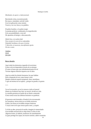 Rodríguez Carrillo

Mutilando, sin querer, a toda juventud. 
 
Reciclando orina, reconstruyendo 
Re mayor, retardado, red del violín 
Con la explicación como misión 
Vocero y no voz, boca y no palabra. 
 
El pobre hombre, y la pobre mujer 
La pareja perfecta, condenada a la imperfección 
Con una posibilidad, o con mil 
De ajustarse al tiempo, o desvanecerlo. 
 
Medio lleno, sin mediocridad 
Para enrojecer la cara de los confundidos 
Dejándole huérfanos a los que se inician 
Y ofrecerles, en ausencia, una asfixiante opción 
De aire o vacío. 
 
Andrea 
13:13 
29.12.01 
 
 
Breve desafío 
 
Aquí están los demonios, jugando al exorcismo 
Como si de mí dependiera mucho de su tiempo 
O como si fuese que una infinitesimal parte de mí 
Tuviese alguna relación siquiera con su idea. 
 
Aquí no están los demás humanos, los que hablan 
Esto sí depende de mí, como fumar o leer 
Simple conducta espacio temporal, clara, meridiana 
Y que así misma no se explica... porque no puede, ni quiere. 
 
* * * 
 
Ya no la recuerdo, ya no la conozco, todo es funeral 
Hasta en el infierno hay luto, no murió, olvidé mi vida 
La semilla germina en medio de un llanto contenido 
Como ramas secas las últimas ilusiones se quiebran. 
 
El guerrero está dormido, el hastío lo ha envenenado 
Su armadura, otrora única en su brillo nocturno 
Cedió a las finas en invisibles sierpes fraternas 
Y creyó creer en lo que nunca quiso creer, y aceptó. 
 
Y el día se abre, proyecta la noche, imagina lo inmaculado 
Una terrible resurrección se deja intuir, lo dice el aire 
Algunos frutos, al saberlo, maduran sin resentimiento 
La gasa protege las copas, los muros sonríen, saben resistirán. 
                                                         56
 