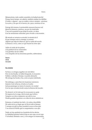 Duelos

 
Metamorfosis, todo cambio sometido a la lealtad más fiel 
Porque hacía tiempo, sin saberlo, también estaban las tablillas 
O nadie, o alguien – que no estaba o estuvo siempre – presiona 
Los actos, y los que no lo fueron, de a poco, retoman su luz. 
 
Emerge del miasma, lo pretendido amenaza hacerse real 
Quizá la distancia, entonces, sea por fin insalvable 
Y sea así la quietud la que dirija la noche y el alma 
Con las sensaciones reducidas, pero elevadas a otra tensión. 
 
Mi mirada se tornaría su mirada, la mirada de él 
El que siempre estuvo conmigo, yo mismo 
Alguien que deja de observar, que la vuelta del recodo 
Comienza a mirar, como vio que hacían los otros ojos. 
 
Adiós al cariño de los pobres 
A la gratitud de los carenciados 
A la gentileza de los nobles 
A la estupidez de las emociones pueriles, subterráneas. 
 
Smarc 
15:16 
31.12.01 
 
 
Su victoria 
 
Su boca y su lengua, jugaban con mis labios 
Pero no me besaba, no había búsqueda, ni encuentro 
Faltaba o sobraba el tiempo, no podía detenerlo 
Mi entrega fue burda y lisa, como un peso indefinido. 
 
Sin embargo, y para bien de mi penosa conciencia 
Intenté el sol, la lluvia, el lecho y el cariño 
Incluso postergué un tanto el corazón y la verdad 
Con los ojos cerrados luché contra la historia del mundo. 
 
No alcanzó, no fui más que la excusa para su queja 
Ni siquiera fui la carga, sólo la mula que la lleva 
Tampoco un chivo expiatorio, tan sólo la cruz 
Donde gustaba exponerse a su falta de clavos definitivos. 
 
Entonces, el maltrato fue fácil, y la rutina, describible 
De nada servía ya fingir que no llovía todo el tiempo 
Y aunque mi piel no haya mutada la suya se hizo gris 
Y se extravió el brillo que le conquistamos a sus ojos. 
 
Nada, no hay gratitud en el pretérito de los afectos 
La fidelidad quedará todavía fija en una copa, en mi copa 
Y la lealtad, limitada a uno y a los amigos no enamorados 
                                                        57
 