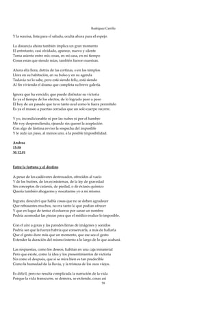 Rodríguez Carrillo

Y la sonrisa, lista para el saludo, oculta ahora para el espejo. 
 
La distancia ahora también implica un gran momento 
El entretanto, casi olvidado, aparece, nuevo y silente 
Toma asiento entre mis cosas, en mi casa, en mi tiempo 
Cosas estas que siendo mías, también fueron nuestras. 
 
Ahora ella llora, detrás de las cortinas, o en los templos 
Llora en su habitación, en su bolso y en su agenda 
Todavía no lo sabe, pero está siendo feliz, está siendo 
Al fin viviendo el drama que completa su breve galería. 
 
Ignora que ha vencido, que puede disfrutar su victoria 
Es ya el tiempo de los efectos, de lo logrado paso a paso 
El hoy de un pasado que tuvo tanto azul como le fuera permitido 
Es ya el museo a puertas cerradas que un solo cuerpo recorre. 
 
Y yo, incondicionable ni por las nubes ni por el hambre 
Me voy desprendiendo, ojeando sin querer la aceptación 
Con algo de lástima reviso la sospecha del imposible 
Y le cedo un paso, al menos uno, a la posible imposibilidad. 
 
Andrea 
15:58 
30.12.01 
 
 
Entre la fortuna y el destino 
 
A pesar de los cadáveres destrozados, ofrecidos al vacío 
Y de los buitres, de los ecosistemas, de la ley de gravedad 
Sin conceptos de catarsis, de piedad, o de éxtasis químico 
Quería también ahogarme y rescatarme yo a mí mismo. 
 
Ingrato, descubrí que había cosas que no se deben agradecer 
Que rebosantes muchos, no era tanto lo que podían ofrecer 
Y que en lugar de tentar el esfuerzo por sanar un nombre 
Podría acomodar las piezas para que el médico realice lo imposible. 
 
Con el aire a gotas y las paredes llenas de imágenes y sonidos 
Podría ser que la fuerza habría que conservarla, a más de hallarla 
Que el gesto dure más que un momento, que ese sea el gesto 
Extender la duración del mismo intento a lo largo de lo que acabará. 
 
Las respuestas, como los deseos, habitan en una caja inmaterial 
Pero que existe, como la idea y los presentimientos de victoria 
No como el después, que si se mira bien es tan predecible 
Como la humedad de la lluvia, y la tristeza de los osos viejos. 
 
Es difícil, pero no resulta complicada la narración de la vida 
Porque la vida transcurre, se demora, se extiende, cosas así 
                                                        58
 