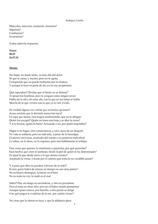 Rodríguez Carrillo

Miércoles, mercurio, mutación, mutarías? 
Seguirías? 
Cambiarías? 
Inventarías? 
 
Todos saben la respuesta. 
 
Smarc 
00:35 
26.07.01 
 
 
Martes 
 
No finjas, no duele tanto, va más allá del dolor 
Sé que te cansa, y mucho, pero no te agota,  
Comprende que no puedo turbarme por tu tristeza 
Y aunque lo tuyo es parte de mí, yo no soy propietario. 
 
Qué esperabas? Olvidas que el límite no se detiene? 
Te pesan los hombros, pero te yergues como ningún joven 
Hablo de lo alto, sin estar ahí, con lo que en tus lados se habla 
Mezcla de lo que vivimos con lo que ya les han vivido. 
 
En verdad alguna vez creíste que no tenías opciones? 
Acaso sentiste que la decisión nunca fue tuya? 
La ropa que tienes, esos trapos sentimentales que no te abrigan 
Quién los escogió? Quién no toma una hoja y se abre la carne? 
Y si lo hiciese, quién lo haría? Actuando o no, por quién respondes? 
 
Hagas o no hagas, eres consecuencia, y eres causa de un después 
Tu vida es solitaria, pero no está sola, a pesar de la neuralgia 
Cicatrices nerviosas, acomodo del cuerpo a su potencia individual 
Lo sabes, no lo dices, no lo expones, pero inevitablemente lo reflejas. 
 
Esas cosas que quieres, te enseñaron a quererlas, por qué quererlas? 
Esos hechos que crees te lastiman, desde la piel de quién se ha determinado? 
Es igual lo que desde otros y lo que dentro mismo? 
Aceptaste la venta, o fuiste por el camino que toma lo no vendible jamás? 
 
Y si pasa que ellos no pueden volverse de tu lado? 
Si eres quien habrá de estarse un tiempo en sus otras pieles? 
No es bueno distinguir, lo bueno es el bien 
No es malo no ver, lo malo es el mal. 
 
Sabes? Hay un riesgo en esconderse, y otro en proclamar 
Pero el estar no tiene sitio, por eso el haber estado permanece 
Aunque quien estuvo, por hacerlo, a otro punto se dirige 
Con qué juegos te evadirías de tu ser, por cuánto tiempo? 
 
No creas que la ofensa es tuya, y que la alabanza ajena 
                                                         6
 