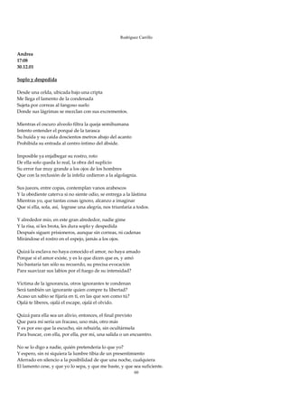 Rodríguez Carrillo

 
Andrea 
17:08 
30.12.01 
 
Soplo y despedida 
 
Desde una celda, ubicada bajo una cripta 
Me llega el lamento de la condenada 
Sujeta por correas al fangoso suelo 
Donde sus lágrimas se mezclan con sus excrementos. 
 
Mientras el oscuro alveolo filtra la queja semihumana   
Intento entender el porqué de la tarasca 
Su huida y su caída doscientos metros abajo del acanto 
Prohibida su entrada al centro íntimo del ábside. 
 
Imposible ya enjalbegar su rostro, roto 
De ella solo queda lo real, la obra del suplicio 
Su error fue muy grande a los ojos de los hombres 
Que con la reclusión de la infeliz cedieron a la algolagnia. 
 
Sus jueces, entre copas, contemplan vanos arabescos  
Y la obediente caterva si no siente odio, se entrega a la lástima 
Mientras yo, que tantas cosas ignoro, alcanzo a imaginar 
Que si ella, sola, así,  lograse una alegría, nos triunfaría a todos. 
 
Y alrededor mío, en este gran alrededor, nadie gime 
Y la risa, si les brota, les dura soplo y despedida 
Después siguen prisioneros, aunque sin correas, ni cadenas 
Mirándose el rostro en el espejo, jamás a los ojos. 
 
Quizá la esclava no haya conocido el amor, no haya amado 
Porque si el amor existe, y es lo que dicen que es, y amó 
No bastaría tan sólo su recuerdo, su precisa evocación 
Para suavizar sus labios por el fuego de su intensidad? 
 
Víctima de la ignorancia, otros ignorantes te condenan 
Será también un ignorante quien compre tu libertad? 
Acaso un sabio se fijaría en ti, en las que son como tú? 
Ojalá te liberes, ojalá el escape, ojalá el olvido. 
 
Quizá para ella sea un alivio, entonces, el final previsto 
Que para mí sería un fracaso, uno más, otro más 
Y es por eso que la escucho, sin rehuirla, sin ocultármela 
Para buscar, con ella, por ella, por mí, una salida o un encuentro. 
 
No se lo digo a nadie, quién pretendería lo que yo? 
Y espero, sin ni siquiera la lumbre tibia de un presentimiento 
Aferrado en silencio a la posibilidad de que una noche, cualquiera 
El lamento cese, y que yo lo sepa, y que me baste, y que sea suficiente. 
                                                          60
 