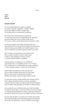 Duelos

 
Smarc 
22:16 
03.01.02 
 
 
Seguían viajando 
 
Las uvas estaban llenas de sangre, se rasgaban 
Las mujeres también sangraban, y también callaban 
Parecía que alguien vendría a recoger algo 
No sé sabía qué, no se sabía quién, se ignoraba. 
 
De todos modos, había tiempo de expectativas 
Y la esperanza, que suele ser desplazada por la decepción 
O por esa alegría que ocurre cuando el algo ocurre 
O no ocurre, o bien, cuando deja de estar ocurriendo, volaba. 
 
Eso fue hace espacio, unas calles más abajo, bajo el sol 
Tanta persistencia no fue más que descripción de intenciones 
Alcanzó, claro, para escribirlo y así repetirlo algunas veces 
Pero en realidad, lo verdadero seguía rozando a  la verdad. 
 
Hay un límite, es lo que decían, unos espacios atrás 
Pero ya todos los habían cruzado o descruzado 
Y todo se volvió enjambre nervioso y liviano 
Y se decía empatía, balance y equilibrio. 
 
Aunque el clima se extinguió, no se extinguieron 
Unos sentían frío, y se arropaban con un “no sé” de lana 
Otros sentían calor, y se desnudaban de muchos prejuicios 
Y reían y lloraban, morían o nacían, pero nadie lo decía. 
 
Había, hubo, una euforia de cariño, que fue claro 
Pero se nubló, el templo se hizo gris, el viento rugió 
Pude ver dos jóvenes recostados por los pilares 
Miraban hacia abajo, vestían de negro, sufrían, mucho. 
 
Un sacerdote sonreía, y luego gritaba cosas mirando al cielo 
Trece mujeres decidieron tomar una ducha, eran bellas 
Y cuando abrieron el grifo, en lugar de agua brotaron lágrimas 
Ellas no sabían, ellas ignoraban, se bañaron con llantos ajenos. 
 
Casi cuando iba a ser realmente tarde, para todos los relojes 
Un niño, de cuatro años, se sentó en la plaza, al pie de la estatua 
Y se balanceaba apretándose las manos, y decía que estaba solo 
Sus padres estaban cerca, pero no los dejaba acercarse, estaba solo. 
 
Por otra calle, llevaban a un anciano vivo, dentro de su ataúd 
El anciano protestaba, pero todos sabían que era sin intención 
Entre todos nos lamentamos un poco, también sin intención 
                                                         61
 