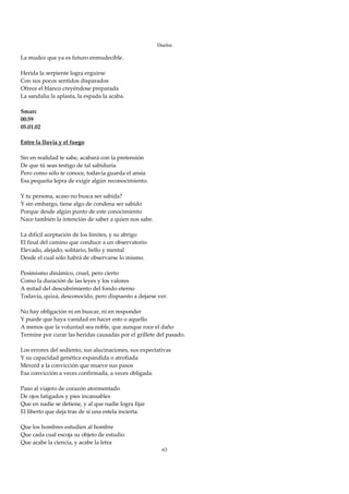 Duelos

La mudez que ya es futuro enmudecible. 
 
Herida la serpiente logra erguirse 
Con sus pocos sentidos disparados 
Ofrece el blanco creyéndose preparada 
La sandalia la aplasta, la espada la acaba. 
 
Smarc 
00:59 
05.01.02 
 
Entre la lluvia y el fuego 
 
Sin en realidad te sabe, acabará con la pretensión 
De que tú seas testigo de tal sabiduría 
Pero como sólo te conoce, todavía guarda el ansia 
Esa pequeña lepra de exigir algún reconocimiento. 
 
Y tu persona, acaso no busca ser sabida? 
Y sin embargo, tiene algo de condena ser sabido 
Porque desde algún punto de este conocimiento 
Nace también la intención de saber a quien nos sabe. 
 
La difícil aceptación de los límites, y su abrigo 
El final del camino que conduce a un observatorio 
Elevado, alejado, solitario, bello y mental 
Desde el cual sólo habrá de observarse lo mismo. 
 
Pesimismo dinámico, cruel, pero cierto 
Como la duración de las leyes y los valores 
A mitad del descubrimiento del fondo eterno 
Todavía, quizá, desconocido, pero dispuesto a dejarse ver. 
 
No hay obligación ni en buscar, ni en responder 
Y puede que haya vanidad en hacer esto o aquello 
A menos que la voluntad sea noble, que aunque roce el daño 
Termine por curar las heridas causadas por el grillete del pasado. 
 
Los errores del sediento, sus alucinaciones, sus expectativas 
Y su capacidad genética expandida o atrofiada 
Merced a la convicción que mueve sus pasos 
Esa convicción a veces confirmada, a veces obligada. 
 
Paso al viajero de corazón atormentado 
De ojos fatigados y pies incansables 
Que en nadie se detiene, y al que nadie logra fijar 
El liberto que deja tras de sí una estela incierta. 
 
Que los hombres estudien al hombre 
Que cada cual escoja su objeto de estudio 
Que acabe la ciencia, y acabe la letra 
                                                         63
 