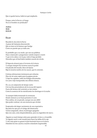 Rodríguez Carrillo

Que si queda fuerza, habrá en qué emplearla. 
 
Porque, entre la lluvia y el fuego 
No es el hombre un predicado? 
 
Andrea 
20:44 
02.01.01 
 
  
Él y yo 
 
Buscaba la cita entre la lluvia 
A pesar del fantasma desconocido 
Que se mece en la hamaca que huelga 
Como un puente que ya nada une. 
 
Es probable que a su modo, que son sus palabras 
Haya comenzado a preguntarse cuándo empezó a morir 
Y que en la calma o en la paz, todo el trigo perdido 
Descubra que al final habrá también muerto de olvido. 
 
El hipocrás alcanzó para el invierno de la tierra 
Y aunque siempre fue invierno nunca lo probó 
Claudicaba del mundo, lleno de lejanía 
Bajo la incierta sombra de los sauces, que lo conocían. 
 
Cetrinas afirmaciones terminaron por echarme 
Hice de mi carne sujeto para la pagana picota  
Y bajo los capiteles, sobre las boñigas derramadas 
Un carro viejo transportaba mis últimos deseos. 
 
Él y yo, en conjunción de tiempo cierto 
Con esa fina prescindencia de la excusa del espacio 
Fuera del alcance del cernícalo ya tan común 
Como la ausencia de los mendicantes los domingos en la noche. 
 
Ya siempre había terminado la ceremonia 
Desde entonces ya se hacía presente el vacío 
Para ambos, sin un pecado, aunque sea uno débil 
Que poder confesar, sin una memoria que olvidar. 
 
Enajenados del alegre nacimiento de una expectativa 
Rayados los ojos por el vértigo del desencanto 
Vamos sangrando, ahora, luciérnagas apagadas 
Que nos caen, como desprendiéndose, para no engendrar de nuevo. 
 
Alguien ya nació tiempo atrás para aprender el clavo y el martillo 
Ya alguien nació a este mundo para hacer las tablas de la caja 
Y otro más quien se ganará el pan haciendo hoyos en la tierra 
Dándoles los tres cacería a nuestro estandarte inaprensible. 
                                                       64
 