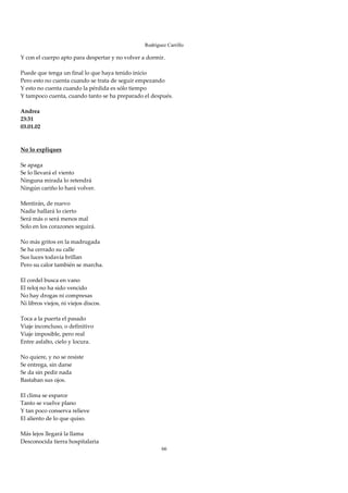 Rodríguez Carrillo

Y con el cuerpo apto para despertar y no volver a dormir. 
 
Puede que tenga un final lo que haya tenido inicio 
Pero esto no cuenta cuando se trata de seguir empezando 
Y esto no cuenta cuando la pérdida es sólo tiempo 
Y tampoco cuenta, cuando tanto se ha preparado el después. 
 
Andrea 
23:31 
03.01.02 
 
 
No lo expliques 
 
Se apaga 
Se lo llevará el viento 
Ninguna mirada lo retendrá 
Ningún cariño lo hará volver. 
 
Mentirán, de nuevo 
Nadie hallará lo cierto 
Será más o será menos mal 
Solo en los corazones seguirá. 
 
No más gritos en la madrugada 
Se ha cerrado su calle 
Sus luces todavía brillan 
Pero su calor también se marcha. 
 
El cordel busca en vano 
El reloj no ha sido vencido 
No hay drogas ni compresas 
Ni libros viejos, ni viejos discos. 
 
Toca a la puerta el pasado 
Viaje inconcluso, o definitivo 
Viaje imposible, pero real 
Entre asfalto, cielo y locura. 
 
No quiere, y no se resiste 
Se entrega, sin darse 
Se da sin pedir nada 
Bastaban sus ojos. 
 
El clima se esparce 
Tanto se vuelve plano 
Y tan poco conserva relieve 
El aliento de lo que quiso. 
 
Más lejos llegará la llama 
Desconocida tierra hospitalaria 
                                                      66
 