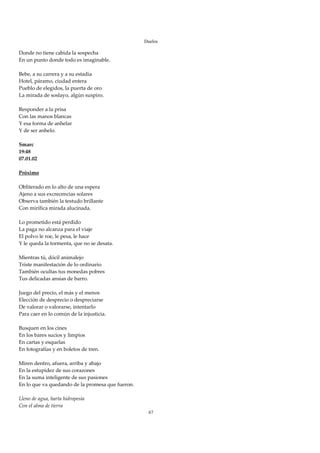 Duelos

Donde no tiene cabida la sospecha 
En un punto donde todo es imaginable. 
 
Bebe, a su carrera y a su estadía 
Hotel, páramo, ciudad entera 
Pueblo de elegidos, la puerta de oro 
La mirada de soslayo, algún suspiro. 
 
Responder a la prisa 
Con las manos blancas 
Y esa forma de anhelar 
Y de ser anhelo. 
 
Smarc 
19:48 
07.01.02 
 
Próximo 
 
Obliterado en lo alto de una espera 
Ajeno a sus excrecencias solares 
Observa también la testudo brillante 
Con mirífica mirada alucinada.  
 
Lo prometido está perdido 
La paga no alcanza para el viaje 
El polvo le roe, le pesa, le hace 
Y le queda la tormenta, que no se desata. 
 
Mientras tú, dócil animalejo 
Triste manifestación de lo ordinario 
También ocultas tus monedas pobres 
Tus delicadas ansias de barro. 
 
Juego del precio, el más y el menos 
Elección de desprecio o despreciarse 
De valorar o valorarse, intentarlo 
Para caer en lo común de la injusticia. 
 
Busquen en los cines 
En los bares sucios y limpios 
En cartas y esquelas 
En fotografías y en boletos de tren. 
 
Miren dentro, afuera, arriba y abajo 
En la estupidez de sus corazones 
En la suma inteligente de sus pasiones 
En lo que va quedando de la promesa que fueron. 
 
Lleno de agua, harta hidropesía 
Con el alma de tierra 
                                                    67
 