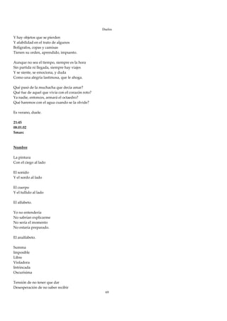 Duelos

Y hay objetos que se pierden 
Y afabilidad en el trato de algunos 
Bolígrafos, copas y camisas 
Tienen su orden, aprendido, impuesto. 
 
Aunque no sea el tiempo, siempre es la hora 
Sin partida ni llegada, siempre hay viajes 
Y se siente, se emociona, y duda 
Como una alegría lastimosa, que le ahoga. 
 
Qué pasó de la muchacha que decía amar? 
Qué fue de aquel que vivía con el corazón roto? 
Ya nadie, entonces, armará el octaedro? 
Qué haremos con el agua cuando se la olvide? 
 
Es verano, duele. 
 
21:45 
08.01.02 
Smarc 
 
 
Nombre 
 
La pintura 
Con el ciego al lado 
 
El sonido 
Y el sordo al lado 
 
El cuerpo 
Y el tullido al lado 
 
El alfabeto. 
 
Yo no entendería 
No sabrían explicarme 
No sería el momento 
No estaría preparado. 
 
El analfabeto. 
 
Summa 
Imposible 
Libre 
Violadora 
Intrincada 
Oscurísima 
 
Tensión de no tener que dar 
Desesperación de no saber recibir 
                                                    69
 