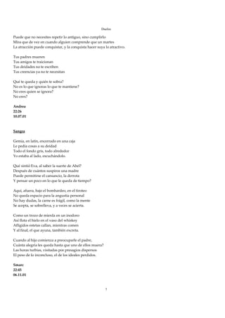 Duelos

Puede que no necesites repetir lo antiguo, sino cumplirlo 
Mira que de vez en cuando alguien comprende que un martes 
La atracción puede conquistar, y la conquista hacer suya lo atractivo. 
 
Tus padres mueren 
Tus amigos te traicionan 
Tus deidades no te escriben 
Tus creencias ya no te necesitan 
 
Qué te queda y quién te sobra? 
No es lo que ignoras lo que te mantiene? 
No eres quien se ignora? 
No eres? 
 
Andrea 
22:26 
10.07.01 
 
 
Sangra 
 
Gemía, en latín, encerrado en una caja 
Le pedía cosas a su deidad 
Todo el fondo gris, todo alrededor 
Yo estaba al lado, escuchándolo. 
 
Qué sintió Eva, al saber la suerte de Abel? 
Después de cuántos suspiros una madre 
Puede permitirse el cansancio, la derrota 
Y pensar un poco en lo que le queda de tiempo? 
 
Aquí, afuera, bajo el bombardeo, en el tiroteo 
No queda espacio para la angustia personal 
No hay dudas, la carne es frágil, como la mente 
Se acepta, se sobrelleva, y a veces se acierta. 
 
Como un trozo de mierda en un inodoro 
Así flota el hielo en el vaso del whiskey 
Afligidos estetas callan, mientras comen 
Y al final, el que ayuna, también excreta. 
 
Cuando al hijo comienza a preocuparle el padre, 
Cuánta alegría les queda hasta que uno de ellos muera? 
Las horas turbias, visitadas por presagios dispersos 
El peso de lo inconcluso, el de los ideales perdidos. 
 
Smarc 
22:45 
06.11.01 
 
 
                                                         7
 