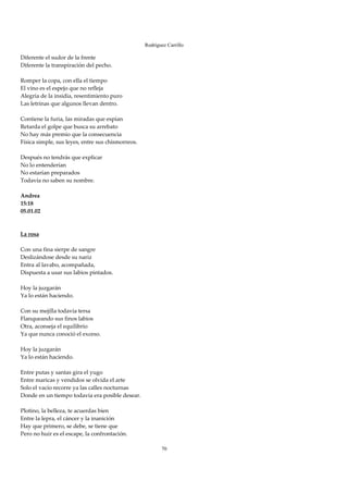 Rodríguez Carrillo

Diferente el sudor de la frente 
Diferente la transpiración del pecho. 
 
Romper la copa, con ella el tiempo 
El vino es el espejo que no refleja 
Alegría de la insidia, resentimiento puro 
Las letrinas que algunos llevan dentro. 
 
Contiene la furia, las miradas que espían 
Retarda el golpe que busca su arrebato 
No hay más premio que la consecuencia 
Física simple, sus leyes, entre sus chismorreos. 
 
Después no tendrás que explicar 
No lo entenderían 
No estarían preparados 
Todavía no saben su nombre. 
 
Andrea 
15:18 
05.01.02 
 
 
La rosa 
 
Con una fina sierpe de sangre 
Deslizándose desde su nariz 
Entra al lavabo, acompañada, 
Dispuesta a usar sus labios pintados. 
 
Hoy la juzgarán 
Ya lo están haciendo. 
 
Con su mejilla todavía tersa 
Flanqueando sus finos labios 
Otra, aconseja el equilibrio 
Ya que nunca conoció el exceso. 
 
Hoy la juzgarán 
Ya lo están haciendo. 
 
Entre putas y santas gira el yugo 
Entre maricas y vendidos se olvida el arte 
Solo el vacío recorre ya las calles nocturnas 
Donde en un tiempo todavía era posible desear. 
 
Plotino, la belleza, te acuerdas bien 
Entre la lepra, el cáncer y la inanición 
Hay que primero, se debe, se tiene que 
Pero no huir es el escape, la confrontación. 
 
                                                           70
 
