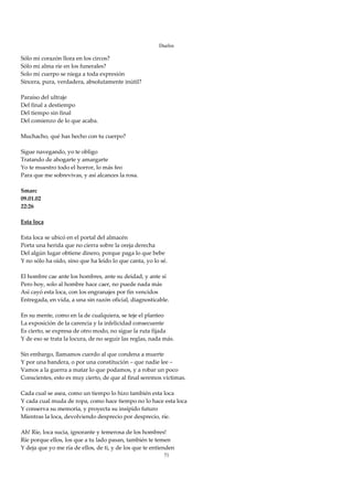 Duelos

Sólo mi corazón llora en los circos? 
Sólo mi alma ríe en los funerales? 
Solo mi cuerpo se niega a toda expresión 
Sincera, pura, verdadera, absolutamente inútil? 
 
Paraíso del ultraje 
Del final a destiempo 
Del tiempo sin final 
Del comienzo de lo que acaba. 
 
Muchacho, qué has hecho con tu cuerpo? 
 
Sigue navegando, yo te obligo 
Tratando de ahogarte y amargarte 
Yo te muestro todo el horror, lo más feo 
Para que me sobrevivas, y así alcances la rosa. 
 
Smarc 
09.01.02 
22:26  
 
Esta loca 
 
Esta loca se ubicó en el portal del almacén 
Porta una herida que no cierra sobre la oreja derecha 
Del algún lugar obtiene dinero, porque paga lo que bebe 
Y no sólo ha oído, sino que ha leído lo que canta, yo lo sé. 
 
El hombre cae ante los hombres, ante su deidad, y ante sí 
Pero hoy, solo al hombre hace caer, no puede nada más 
Así cayó esta loca, con los engranajes por fin vencidos 
Entregada, en vida, a una sin razón oficial, diagnosticable. 
 
En su mente, como en la de cualquiera, se teje el planteo 
La exposición de la carencia y la infelicidad consecuente 
Es cierto, se expresa de otro modo, no sigue la ruta fijada 
Y de eso se trata la locura, de no seguir las reglas, nada más. 
 
Sin embargo, llamamos cuerdo al que condena a muerte 
Y por una bandera, o por una constitución – que nadie lee – 
Vamos a la guerra a matar lo que podamos, y a robar un poco 
Conscientes, esto es muy cierto, de que al final seremos víctimas. 
 
Cada cual se asea, como un tiempo lo hizo también esta loca 
Y cada cual muda de ropa, como hace tiempo no lo hace esta loca 
Y conserva su memoria, y proyecta su insípido futuro 
Mientras la loca, devolviendo desprecio por desprecio, ríe. 
 
Ah! Ríe, loca sucia, ignorante y temerosa de los hombres! 
Ríe porque ellos, los que a tu lado pasan, también te temen 
Y deja que yo me ría de ellos, de ti, y de los que te entienden 
                                                         71
 