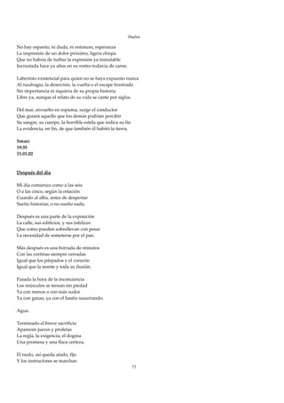 Duelos

No hay espanto, ni duda, ni entonces, esperanza 
La impresión de un dolor próximo, ligera chispa 
Que no habría de turbar la expresión ya inmutable 
Incrustada hace ya años en su rostro todavía de carne. 
 
Laberinto existencial para quien no se haya expuesto nunca 
Al naufragio, la deserción, la vuelta o el escape frustrado 
Sin importancia ni siquiera de su propia historia 
Libre ya, aunque el relato de su vida se cante por siglos. 
 
Del mar, envuelto en espuma, surge el conductor 
Que guiará aquello que los demás podrían percibir 
Su sangre, su cuerpo, la horrible estela que indica su fin 
La evidencia, en fin, de que también él habitó la tierra. 
 
Smarc 
19:35 
11.01.02 
 
 
Después del día 
 
Mi día comienza como a las seis 
O a las cinco, según la estación 
Cuando al alba, antes de despertar 
Sueño historias, o no sueño nada. 
 
Después es una parte de la exposición 
La calle, sus edificios, y sus infelices 
Que como pueden sobrellevan con pesar 
La necesidad de someterse por el pan. 
 
Más después es una borrada de minutos 
Con las cortinas siempre cerradas 
Igual que los párpados y el corazón 
Igual que la mente y toda su ilusión. 
 
Pasada la hora de la inconciencia 
Los músculos se tensan sin piedad 
Ya con menos o con más sudor 
Ya con ganas, ya con el hastío susurrando. 
 
Agua. 
 
Terminado el breve sacrificio 
Aparecen jueces y profetas 
La regla, la exigencia, el dogma 
Una promesa y una flaca certeza. 
 
El nudo, así queda atado, fijo 
Y los instructores se marchan 
                                                        73
 