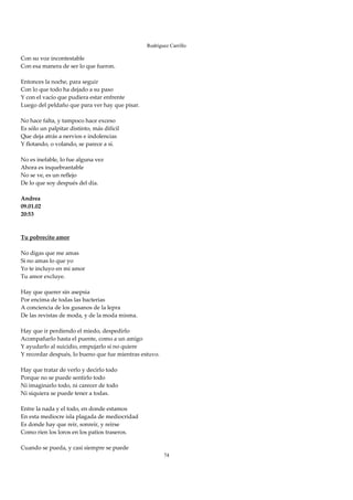 Rodríguez Carrillo

Con su voz incontestable 
Con esa manera de ser lo que fueron. 
 
Entonces la noche, para seguir 
Con lo que todo ha dejado a su paso 
Y con el vacío que pudiera estar enfrente 
Luego del peldaño que para ver hay que pisar. 
 
No hace falta, y tampoco hace exceso 
Es sólo un palpitar distinto, más difícil 
Que deja atrás a nervios e indolencias 
Y flotando, o volando, se parece a sí. 
 
No es inefable, lo fue alguna vez 
Ahora es inquebrantable 
No se ve, es un reflejo 
De lo que soy después del día. 
 
Andrea 
09.01.02 
20:53 
 
 
Tu pobrecito amor 
 
No digas que me amas 
Si no amas lo que yo 
Yo te incluyo en mi amor 
Tu amor excluye. 
 
Hay que querer sin asepsia 
Por encima de todas las bacterias 
A conciencia de los gusanos de la lepra 
De las revistas de moda, y de la moda misma. 
 
Hay que ir perdiendo el miedo, despedirlo 
Acompañarlo hasta el puente, como a un amigo 
Y ayudarlo al suicidio, empujarlo si no quiere 
Y recordar después, lo bueno que fue mientras estuvo. 
 
Hay que tratar de verlo y decirlo todo 
Porque no se puede sentirlo todo 
Ni imaginarlo todo, ni carecer de todo 
Ni siquiera se puede tener a todas. 
 
Entre la nada y el todo, en donde estamos 
En esta mediocre isla plagada de mediocridad 
Es donde hay que reír, sonreír, y reírse 
Como ríen los loros en los patios traseros. 
 
Cuando se pueda, y casi siempre se puede 
                                                         74
 