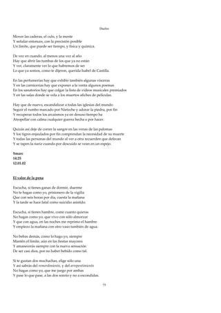Duelos

Mover las caderas, el culo, y la mente 
Y señalar entonces, con la precisión posible 
Un límite, que puede ser tiempo, y física y química. 
 
De vez en cuando, al menos una vez al año 
Hay que abrir las tumbas de los que ya no están 
Y ver, claramente ver lo que habremos de ser 
Lo que ya somos, como te dijeron, querida Isabel de Castilla. 
 
En las perfumerías hay que exhibir también algunas vísceras 
Y en las carnicerías hay que exponer a la venta algunos poemas 
En los sanatorios hay que colgar la lista de vídeos musicales premiados 
Y en las salas donde se vela a los muertos afiches de películas. 
 
Hay que de nuevo, escandalizar a todas las iglesias del mundo 
Seguir el rumbo marcado por Nietzche y adorar la piedra, por fin 
Y recuperar todos los arcaísmos ya en desuso tiempo ha 
Atropellar con calma cualquier guerra hecha o por hacer. 
 
Quizás así deje de correr la sangre en las venas de las palomas 
Y los tigres enjaulados por fin comprendan la necesidad de su muerte 
Y todas las personas del mundo al ver a otra recuerden que defecan 
Y se tapen la nariz cuando por descuido se vean en un espejo. 
 
Smarc 
14:25 
12.01.02 
 
 
El valor de la pena 
 
Escucha, si tienes ganas de dormir, duerme 
No te hagas como yo, prisionero de la vigilia 
Que con seis horas por día, cuesta la mañana 
Y la tarde se hace fatal como suicidio asistido. 
 
Escucha, si tienes hambre, come cuanto quieras 
No hagas como yo, que vivo con sólo almorzar 
Y que con agua, en las noches me reprimo el hambre  
Y empiezo la mañana con otro vaso también de agua. 
 
No bebas demás, como lo hago yo, siempre 
Mantén el límite, aún en las fiestas mayores 
Y amanecerás siempre con la nueva sensación 
De ser casi dios, por no haber bebido como tal. 
 
Si te gustan dos muchachas, elige sólo una 
Y así sabrás del remordimiento, y del arrepentimiento 
No hagas como yo, que me juego por ambas 
Y pase lo que pase, a las dos sonrío y no a escondidas. 
 
                                                        75
 