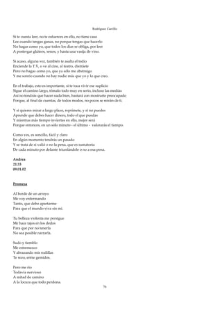 Rodríguez Carrillo

Si te cuesta leer, no te esfuerces en ello, no tiene caso 
Lee cuando tengas ganas, no porque tengas que hacerlo 
No hagas como yo, que todos los días se obliga, por leer 
A postergar glúteos, senos, y hasta una vasija de vino. 
 
Si acaso, alguna vez, también te asalta el tedio 
Enciende la T.V, o ve al cine, al teatro, distráete 
Pero no hagas como yo, que ya sólo me abstraigo 
Y me sonrío cuando no hay nadie más que yo y lo que creo. 
 
En el trabajo, esto es importante, si te toca vivir ese suplicio 
Sigue el camino largo, tómalo todo muy en serio, incluso las medias 
Así no tendrás que hacer nada bien, bastará con mostrarte preocupado 
Porque, al final de cuentas, de todos modos, no pocos se reirán de ti. 
 
Y si quieres mirar a largo plazo, reprímete, y si no puedes 
Aprende que debes hacer dinero, todo el que puedas 
Y mientras más tiempo inviertas en ello, mejor será 
Porque entonces, en un sólo minuto ‐ el último ‐  valorarás el tiempo. 
 
Como ves, es sencillo, fácil y claro 
En algún momento tendrás un pasado 
Y se trata de si valió o no la pena, que es sumatoria 
De cada minuto por delante triunfándole o no a esa pena. 
 
Andrea 
21:33 
09.01.02 
 
 
Promesa 
 
Al borde de un arroyo  
Me voy enfermando 
Tanto, que debo apartarme 
Para que el mundo viva sin mí. 
 
Tu belleza violenta me persigue 
Me hace tajos en los dedos 
Para que por no tenerla 
No sea posible narrarla. 
 
Sudo y tiemblo 
Me estremezco 
Y abrazando mis rodillas 
Te rezo, entre gemidos. 
 
Pero me río 
Todavía nervioso 
A mitad de camino 
A la locura que todo perdona. 
                                                        76
 