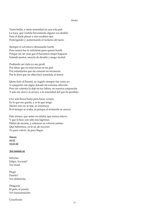 Duelos

 
Tanto brillo, y tanta serenidad en una sola piel 
La tuya, que vestida brevemente alguna vez desfiló 
Para el darle placer a mis eruditos ojos 
Postergando y aumentando el reclamo del tacto. 
 
Siempre el sol estuvo demasiado fuerte 
Pero nunca fue lo suficiente para querer huirle 
Porque sin ser más que él hacíamos mejor hoguera 
Estando juntos, mezcla de desafío y juego mortal. 
 
Pudiendo ser cielo yo me perdí 
Por ideas que no estuvieron en mi piel 
Por estandartes que mi corazón no reconocía 
Por la letra que mi alma leyó sometida al temor. 
 
Quise huir al Paraná, su rugido siempre fue como yo 
Y compartir con algún dorado mi extrema aflicción 
Pero mi valentía la dejé en tus labios, en nuestra conjunción 
Y solo me atreví al arroyo, a la serenidad del que ha perdido. 
 
Una sola brasa basta para hacer verano 
Es lo que me queda, y es lo que tengo 
Dentro mío no se teje, se construye 
Si el tiempo se acaba, es porque el momento se acerca. 
 
Este arroyo, que antes no estaba, que nunca estuvo 
Y que lo hice con sólo mis lágrimas 
Habrá de secarse, y entonces se volverá camino 
Que habremos, ya lo sé, de recorrer 
Yo para volver, tú para llegar. 
 
Smarc 
15:15 
12.01.02 
 
Así nomás es 
 
Sófocles 
Edipo, Yocasta? 
Ver froid. 
 
Hugo 
Pasión? 
Ver definición. 
 
Pitágoras 
El pelo, el poroto 
Ver reencarnación. 
 
Crucifixión 
                                                         77
 