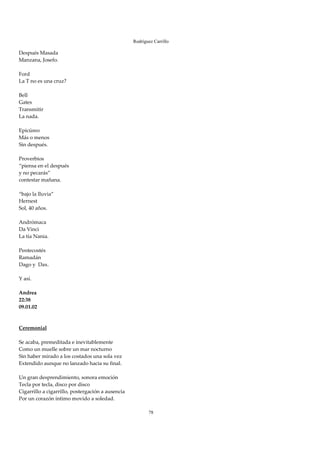 Rodríguez Carrillo

Después Masada  
Manzana, Josefo. 
 
Ford 
La T no es una cruz? 
 
Bell 
Gates 
Transmitir 
La nada. 
 
Epicúreo  
Más o menos 
Sin después. 
 
Proverbios 
“piensa en el después 
y no pecarás” 
contestar mañana. 
 
“bajo la lluvia” 
Hernest 
Sol, 40 años. 
 
Andrómaca 
Da Vinci 
La tía Nania. 
 
Pentecostés 
Ramadán 
Dago y  Dax. 
 
Y así. 
 
Andrea 
22:38 
09.01.02 
 
 
Ceremonial 
 
Se acaba, premeditada e inevitablemente 
Como un muelle sobre un mar nocturno 
Sin haber mirado a los costados una sola vez 
Extendido aunque no lanzado hacia su final. 
 
Un gran desprendimiento, sonora emoción 
Tecla por tecla, disco por disco 
Cigarrillo a cigarrillo, postergación a ausencia 
Por un corazón íntimo movido a soledad. 
 
                                                           78
 
