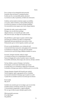 Duelos

En su vientre se ha extinguido toda ponzoña 
Su pecho, lleno de humo y mariposas grises 
Se abre por fin a la insensible piedra ancestral 
La sonrisa no calla, ni perdona, ni habrá de extraviarse. 
 
Culebras ciertas todavía intentan sujetar sus tobillos 
A su paso, sobre la lástima y toda posible decepción 
Le encara sin ofensas a su final su propia finalidad 
Un murmullo de alas negras caen como chispas lejanas. 
 
No habrá de ceder, nunca nadie lo hará 
Protege, con un solo brazo protege 
Alguna ternura, un recuerdo que sabe a miel 
Sin cerrar los ojos, sin dejar de escucharlo todo. 
 
De piel blanca y pelo negro es quien oculta la daga 
Una ella que se desliza sin saber ni comprender 
Impulsada más que guiada por una oscura o clara 
Premonición que se volvió espanto, misión y por qué. 
 
El coro ya está obnubilado, ya es víctima de sed 
A merced del ritmo transcurre cada página de la ceremonia 
La tradición no sólo pesa, sino que alivia de dudas 
A través de la cual la de larga cabellera también se acerca. 
 
Su mano, siempre inocente, todavía virgen 
A sí misma se lanza en su empuñadura de metal 
Suena el desgajo de la carne, la pulcra ropa se mancilla 
Lo insólito está hecho, ella escapa, dos cuervos, de lejos, sonríen. 
 
No hay titubeo, asume el tiempo y los hechos 
Se incorpora, con los ojos más hondos que nunca 
La siente huir, la ve corriendo ya abajo por el mercado 
La bendice al tiempo que siente su historia, pero no es de ella. 
 
Tiempo después, después del mundo que caminó 
Volvió despacio, ágil y agazapado de luz y tinieblas 
La encontró mirando el estanque que en parte era cielo 
Y pudo leer su nombre escrito en la arena que era lienzo. 
 
Él, de nadie 
Ella, de él 
 
Cantaba una canción que no era alegre, que no era triste 
Cantaba música, la historia secreta de su corazón 
Y al escucharla comprendió, y siguió callando 
Por ver que el altar ya para siempre quedó yerto. 
 
Ella le permitió acercarse 
El se dejó llegar  
Sin palabras 
                                                           79
 