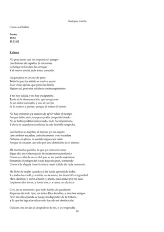 Rodríguez Carrillo

Cada cual habló. 
 
Smarc 
13:32 
13.01.02 
 
 
Y ahora 
 
No pesa tanto que no responda el cuerpo 
Los dolores de espalda, la corvatura 
La fatiga en los ojos, las arrugas 
Y el nuevo andar, más lento, cansado. 
 
Lo que pesa es la falta de peso 
Todo lo que fue sólido se vuelve vapor 
Esas vidas ajenas, que parecían libros 
Siguen así, pero sus palabras son transparentes. 
 
Y no hay salida, y no hay escapatoria 
Tanta es la desesperación, que resignarse 
Es un dulce consuelo, y así, al cuerpo 
Se lo vuelve a querer, porque al menos él siente. 
 
No hay entonces ya manera de aprovechar el tiempo 
Porque había sido, tampoco podía desperdiciárselo 
No se había podido nunca nada, todo fue impotencia 
Y ahora es cuando se confirma la más horrible sospecha. 
 
Los hechos se aceptan, al menos, yo los acepto 
Los cambios suceden, colectivamente, o no suceden 
Ni fama, ni gloria, ni sentido alguno en nada 
Porque el corazón late sólo por una definición de sí mismo. 
 
Mi muchacha querida, la que yo tanto creí amar 
Sigue ahí, en el sin espacio de mi memoria profunda 
Como un cabo de acero del que ya no puedo sujetarme 
Sintiendo el peligro del vacío bajo mis pies, sonriendo 
Como si la alegría fuese la única razón válida de cada momento. 
 
Me llené de reglas cuando ya las había aprendido todas 
Y a todas las violé, y a todas, no sé como, les devolví la virginidad 
Hice, deshice, y volví a hacer, y ahora, para andar por mi casa 
Lo pienso dos veces, y hasta tres, y a veces, no alcanza. 
 
Creí, en su momento, que todo habría de quedarme 
Riquezas de todo tipo, un único Dios bendito, y muchos amigos 
Pero tan alta apuesta se juega sin depender de la fortuna 
Y lo que he logrado salvar solo ha sido mi obstinación. 
 
Cuídate, me decían al despedirse de mí, y yo respondía 
                                                           80
 