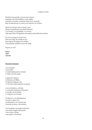 Rodríguez Carrillo

 
El abrazo tan querido, el exceso tan sincero 
Prometen sólo más ladrillos o más asfalto 
Catedral o carretera, extensión física de lo conocido 
Que sin desconocer su centro no lo alcanza, no lo llena. 
 
Siento el corazón como un pozo vacío 
Pienso al sepulturero que podría llenarlo 
Y es liviano, y es profundo, y es oscuro 
Apto para litros de lágrimas, para gente, para todos los muertos. 
 
No sé si mi negrura atrae la luz 
Pero me visita, de cuando en vez 
Una especie de tregua con confites 
Conversación anónima acerca de nadie. 
 
El pozo, lo ves? 
 
Smarc 
13:57 
13.01.02 
 
 
 
Derechos humanos 
 
A ser cobarde 
A ser inútil 
A cantar bajito por las veredas 
Y soñar con otra mujer 
 
A ignorar la música 
La historia y la Biblia 
A esperar cualquier cosa 
Y a no hacer nada mientras se espera. 
 
A ser olvidados y a olvidar 
Y a recordar mientras se almuerza 
A escribir con la mirada 
Y a reposar con el andar. 
 
Al silencio y a la desesperanza 
A morir y odiar vivir 
A enfermarse y no curarse más 
A mudar de amor y de nombre. 
 
A no reclamar sus propios derechos 
A no tener ningún solo secreto 
A ser sordo e idiota 
A no querer a los búhos. 
 
                                                         82
 