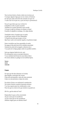 Rodríguez Carrillo

 
Nos tuvimos frente a frente, todos nos tuvimos así 
Y aunque alguien diga que no nos vimos, lo hicimos 
Es solo que cada cual actuó de acuerdo a lo que vio 
Y cada cual vio lo que era, y por eso huyó o permaneció. 
 
Si soy lo que dices que soy, lo dices tú 
Culpable no sólo es quien acomete  
También lo es quien permite lo que sucede 
Y el que lo sabe no reclama, lo expone, al final 
Cuando el culpable se entrega, y la culpa desiste. 
 
Vanidades mías, el equipo que se sueña 
La piel que conoce el cuero distendido 
Y el grito más alto que escapa a la luz 
Que hace vuelo con el primer águila y la primera mujer. 
 
Entre cocodrilos que han aprendido el cariño 
Se apaga el día para huir de la sórdida sonoridad 
Llamean las alas de los ángeles cubiertos de sí 
Y un puño de vértigo golpea sobre mi posible nombre. 
 
Será que alguien habrá de reír, será 
El contrapunto marca su propia distancia 
Y una melodía fácil brota de unos labios falsos 
El veneno desliza su peligro en la multitud ajena. 
 
Smarc 
23:52 
13.01.02 
 
 
Fragua 
 
El viejo que llevaba alimento en la bolsa 
Que llegaba a principio del verano 
Cada año más gastado, cada año más sonriente 
Cada vez más próximo a dejar de existir. 
 
Era dulce el fruto, era suficiente la satisfacción 
No existe el futuro cuando el presente alcanza 
Y no hay espacio para los condenados a más 
Para los que no creen en lo que sienten no puede ser. 
 
Oh Viv, qué ha sido de Tom? 
 
Empezabas lo que yo iba conociendo 
Tú por cosas que te sucedieron 
Yo por cosas que no me sucedieron 
Distinto origen para un idéntico final? 
 
                                                        84
 