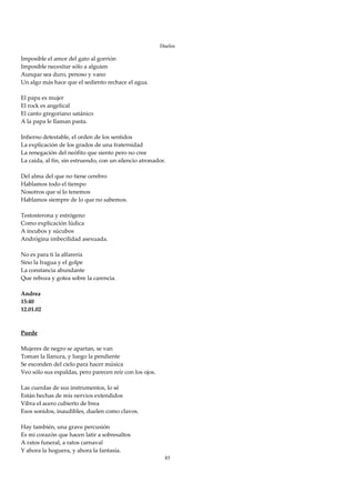 Duelos

Imposible el amor del gato al gorrión 
Imposible necesitar sólo a alguien 
Aunque sea duro, penoso y vano 
Un algo más hace que el sediento rechace el agua. 
 
El papa es mujer 
El rock es angelical 
El canto gregoriano satánico 
A la papa le llaman pasta. 
 
Infierno detestable, el orden de los sentidos 
La explicación de los grados de una fraternidad 
La renegación del neófito que siento pero no cree 
La caída, al fin, sin estruendo, con un silencio atronador. 
 
Del alma del que no tiene cerebro 
Hablamos todo el tiempo  
Nosotros que sí lo tenemos 
Hablamos siempre de lo que no sabemos. 
 
Testosterona y estrógeno 
Como explicación lúdica 
A íncubos y súcubos 
Andrógina imbecilidad asexuada. 
 
No es para ti la alfarería 
Sino la fragua y el golpe 
La constancia abundante 
Que reboza y gotea sobre la carencia. 
 
Andrea 
15:40 
12.01.02 
 
 
Puede 
 
Mujeres de negro se apartan, se van 
Toman la llanura, y luego la pendiente 
Se esconden del cielo para hacer música 
Veo sólo sus espaldas, pero parecen reír con los ojos. 
 
Las cuerdas de sus instrumentos, lo sé 
Están hechas de mis nervios extendidos 
Vibra el acero cubierto de brea 
Esos sonidos, inaudibles, duelen como clavos. 
 
Hay también, una grave percusión 
Es mi corazón que hacen latir a sobresaltos 
A ratos funeral, a ratos carnaval 
Y ahora la hoguera, y ahora la fantasía. 
                                                           85
 