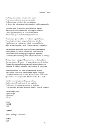 Rodríguez Carrillo

 
Sueñan, por debajo del mar, mientras sudan 
Y sus hombres les cocinan un oscuro caldo 
Hecho de papel mojado y ojos con cataratas 
Al tiempo que sujetan a sus hijos por algún madero agusanado. 
 
Pequeñas fibras de aluminio se arrastran por sí solas 
A lo largo de todas las baldosas pulidas y sin alfombra 
Y todo queda registrado en los nuevos cuadros 
Pintados con grasa humana y sangre de cerdos. 
 
Hace tiempo que las cabras no pudieron soportarlo más 
Todas tropezaron para romperse la risueña quijada 
Y así lograron no poder comer más la inmunda hierba 
Sobre la que mujeres ancianas violaban a jóvenes mancebos. 
 
Los fantasmas, aturdidos, superado el pánico y con terror 
Abandonaron los castillos, que con sus torres elevadas 
Parecieron clamar al tiempo por un perdón imposible 
Y como no obtuvieran respuesta, se hundieron solos en el fango. 
 
Desde entonces cada periódico acompañó su diaria edición 
Con una muestra de semen y la imagen de un seno de anciana 
Para que los que quedasen comprendieran más claramente 
El porqué de los fetos arrojados bajo el puente de los pobres. 
 
Afortunadamente, una parte del racismo fue abolida 
Por acabarse los blancos, y también los negros, de golpe 
Todos fueron moteados, víctimas de una varicela unificadora 
Que terminó por simplificar la difícil industria de la moda. 
 
Y así fue como imaginaron la independencia 
Hasta concebir la realización de una república 
Y eligieron a un presidente para esa su república 
Y con resentido desprecio olvidaron al pobre papa de los locos. 
 
Puede que por esto,  
Espaldas, ojos 
Bajo el mar 
Música. 
 
Smarc 
14.01.02 
19:33 
 
El juicio 
 
No era el tiempo, era la edad. 
 
Andrea 
13:38 
                                                       86
 