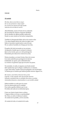 Duelos

13.01.02 
 
 
Al costado 
 
Mi alma, ahora convertida en sangre 
Por no caer prisionera se deja escapar 
Por la piel de los leprosos del siglo pasado 
Soberana de las heridas de muerte. 
 
Absorbiéndola, asumo el humo de tu confusión 
Sin necesidad de ninguna respuesta detallada 
Sin los detalles de alguna posible explicación 
Desde tu carne misma en los lechos compartidos. 
 
También la desesperada fiebre sólo en las manos solas 
Y la calma fingida detrás del vidrio de algún vaso 
Sobre el necesario mantel pulcro como los ojos 
De un cadáver hundido en el fango por tres días. 
 
El agobio del reloj incrustado en tus acciones 
Arropando el miedo que te reclama la infancia 
Que ya fue mucha, que ya es sólo postergación 
Pretendida pero falsa de la visión de tus días. 
 
Drama mundano, un tratar liviano, lleno de excusas 
Con toda sombrilla para protegerte de toda luz 
Cediéndole sin querer, pero sabiéndolo bien 
La victoria a la grisácea capa que envuelve tus pasos. 
 
Ni escándalo, ni caída, ni siquiera una huida mortal 
Sólo repeticiones que no llegan a habituarse a sí mismas 
Y que cada noche, cuando cierras los párpados a las luciérnagas 
Te llaman por el nombre que habrías podido merecer alguna vez. 
 
Mi corazón, convertido en lluvia de lava y nieve 
Cayendo, se deja expandir sobre desconocidos desiertos 
Soltando y anudando hilos en múltiples direcciones y sentidos 
Aclarándose finamente, mimetizándose en una invisible soledad. 
 
Habría también un asilo para los sanos 
Para los destrozados por la realidad 
Para todos aquellos infelices que lo son 
Por beber del caldo de la infelicidad ajena. 
 
Como sea, hasta el pasto tiene su altura 
Y alguna célula, en el mar, su profundidad 
Sin vileza, es cierto, la llanura, lo plano 
Al costado de lo posible, y de lo ocurrido. 
 
Al costado de todo, al costado de la nada. 
                                                      87
 