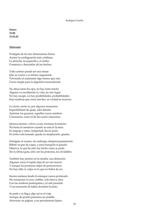 Rodríguez Carrillo

 
Smarc 
21:08 
15.01.02 
 
 
Atravesar 
 
Protégete de las tres dimensiones físicas 
Asume la conflagración más cotidiana 
La derecha, la izquierda y el arriba 
Comienza a desconfiar de los hechos. 
 
Todo camino puede ser una sierpe 
Que se vuelve a sí misma ciegamente 
Volviendo al caminante algo menos que rata 
Carne simple para la digestión trascendental. 
 
No abras tanto los ojos, no hay tanto miedo 
Alguien va escribiendo tu vida, en otro lugar 
No hay escape, no hay posibilidades, probabilidades 
Esas sombras que crees móviles, en verdad se mueven. 
 
Lo cierto, cierto es, por algunos momentos 
Imposibilidad de queja, odio diluido 
Aprietan los gusanos, aquellos cuyos nombres 
Conocemos, como el de las cuatro estaciones. 
 
Quieres dormir, volver a casa, terminar la historia 
No basta el cansancio cuando se está en la mira 
Es empuje y estire, tempestad, lluvia ácida 
El centro está tomado, queda no desplazarlo, quedas. 
 
Entrégate al verano, sin embargo, despreocupadamente 
Bébete un par de copas, y mira tranquilo el pasado 
Observa, lo que ha sido fue hecho como se pudo 
Sin la última gota, sólo con las primeras, las olvidables. 
 
También hay premio en la estadía, una detención 
Algunas veces el espejo deja de ser tan sincero 
Y aunque las promesas dejen de pronunciarse 
No hay falta ni culpa en lo que no habrá de ser. 
 
Serena mañana desde el estanque nunca profanado 
Sin mariposas ni aves visibles, solo hierva clara 
Con las sombras postergadas y el café presente 
Y esa sensación de haber dormido lo justo. 
 
Se parte y se llega, algo así es el viaje 
Aunque de pronto pareciera ser posible 
Atravesar un página, o un pensamiento lejano 
                                                          88
 