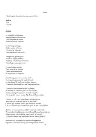 Duelos

Y desplegarlo despacio ante una memoria tuya. 
 
Andrea 
23:24 
13.01.02 
  
 
El resto 
 
La luna calla mi destierro 
Interrogada por las estrellas 
Finge ocuparse en el mar 
Disimula incluso saberme. 
 
En mí, le sigo el juego 
Ambos somos sinceros 
Evitamos las palabras 
Y nos quedamos más cerca. 
 
Pero por ella, por su pena 
Incluso el sol sólo entibia 
Haciendo más breve el amanecer 
Y más largos los crepúsculos. 
 
En otro tiempo se diría 
Cada cual con su planeta 
Y en la terrena amistad 
Se manifestaría lo solidario. 
 
Sin embargo, cuando se vuelve cierto 
El compartir, antes que lo septentrional 
Lo meridional de las horas también sinceras 
El agua no alcanza a lavar, ni el fuego a purificar. 
 
El espacio, que siempre se debe al tiempo 
Se resiente de sí mismo, por a su vez sentirlo 
Y cree que en parte es causa, en parte culpable 
Y el alrededor entero pierde algo de su brillo constante. 
 
Y entonces, ella y yo, sabiendo es como seguimos 
Sin confiar en nada más que en la  posibilidad 
Como el que tocando piensa que puede no hacerlo 
Con la fuerza del que viviendo en agua, en aire vive después. 
 
Aprieta, como una prensa un libro recién encuadernado 
Pero no alcanza a fijar en un punto las palabras, y lo que dijeron 
Quien menos, intenta aliviar como puede tal presión 
Lo dejamos hacer, qué pueden los hechos contra el vacío? 
 
Sin antorchas, recorriendo el límite de la esperanza 
Seguimos, convencidos de que el otro piensa lo mismo 
                                                          89
 