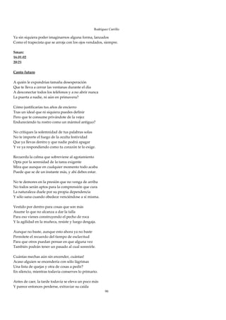 Rodríguez Carrillo

Ya sin siquiera poder imaginarnos alguna forma, lanzados 
Como el trapecista que se arroja con los ojos vendados, siempre. 
 
Smarc 
16.01.02 
20:21 
 
Canto futuro 
 
A quién le expondrías tamaña desesperación 
Que te lleva a cerrar las ventanas durante el día 
A desconectar todos los teléfonos y a no abrir nunca 
La puerta a nadie, ni aún en primavera? 
 
Cómo justificarías tus años de encierro 
Tras un ideal que ni siquiera puedes definir 
Pero que te consume privándote de la vejez 
Endureciendo tu rostro como un mármol antiguo? 
 
No critiques la solemnidad de tus palabras solas 
No te importe el fuego de la oculta festividad 
Que ya llevas dentro y que nadie podrá apagar 
Y ve ya respondiendo como tu corazón te lo exige. 
 
Recuerda la calma que sobreviene al agotamiento 
Opta por la serenidad de la tarea exigente 
Mira que aunque en cualquier momento todo acaba 
Puede que se de un instante más, y ahí debes estar. 
 
No te demores en la presión que no venga de arriba 
No todos serán aptos para la comprensión que cura 
La naturaleza duele por su propia dependencia 
Y sólo sana cuando obedece venciéndose a sí misma. 
 
Vestido por dentro para cosas que son más 
Asume lo que no alcanza a dar la talla 
Para eso vienes construyendo el pecho de roca 
Y la agilidad en la muñeca, resiste y luego desgaja. 
 
Aunque no baste, aunque esto ahora ya no baste 
Permítete el recuerdo del tiempo de esclavitud 
Para que otros puedan pensar en que alguna vez 
También podrán tener un pasado al cual sonreírle. 
 
Cuántas mechas aún sin encender, cuántas! 
Acaso alguien se encendería con sólo lágrimas 
Una lista de quejas y otra de cosas a pedir? 
En silencio, mientras todavía conserves lo primario. 
 
Antes de caer, la tarde todavía se eleva un poco más 
Y parece entonces perderse, extraviar su caída 
                                                        90
 