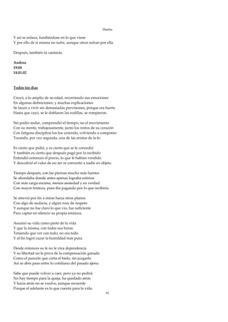 Duelos

Y así se enlaza, fundiéndose en lo que viene 
Y por ello de sí misma no sufre, aunque otros sufran por ella. 
 
Después, también tú cantarás. 
 
Andrea 
19:04 
14.01.02 
 
 
Todos los días 
 
Creyó, a lo amplio de su edad, recorriendo sus emociones 
En algunas definiciones, y muchas explicaciones 
Se lanzó a vivir sin demasiadas previsiones, porque era fuerte 
Hasta que cayó, se le doblaron las rodillas, se rompieron. 
 
Sin poder andar, comprendió el tiempo, no el movimiento 
Con su mente, trabajosamente, junto los restos de su corazón 
Con fatigosa disciplina los fue uniendo, volviendo a componer 
Tocando, por vez segunda, una de las aristas de la fe. 
 
Es cierto que pidió, y es cierto que se le concedió 
Y también es cierto que después pagó por lo recibido 
Entendió entonces el precio, lo que le habían vendido 
Y descubrió el valor de no ser ni convertir a nadie en objeto. 
 
Tiempo después, con las piernas mucho más fuertes 
Se ahondaba donde antes apenas lograba estimar 
Con más carga encima, menos ansiedad y en verdad 
Con mayor tristeza, pues iba pagando por lo que recibiría. 
 
Se atrevió por fin a mirar hacia otros planos 
Con algo de audacia, y algún roce de respeto 
Y aunque no fue claro lo que vio, fue suficiente 
Para captar en silencio su propia estatura. 
 
Asumió su vida como parte de la vida 
Y que la misma, con todas sus horas 
Teniendo que ver con todo, no era todo 
Y al fin logró cazar la humildad más pura. 
 
Desde entonces su fe no le crea dependencia 
Y su libertad no le priva de la compensación ganada 
Como el punzón que corta el hielo, sin juzgarlo 
Así se abre paso entre lo cotidiano del pasado ajeno. 
 
Sabe que puede volver a caer, pero ya no pedirá 
No hay tiempo para la queja, ha quedado atrás 
Y hacia atrás no se vuelve, aunque recuerde 
Porque el adelante es lo que cuenta para la vida. 
                                                       91
 