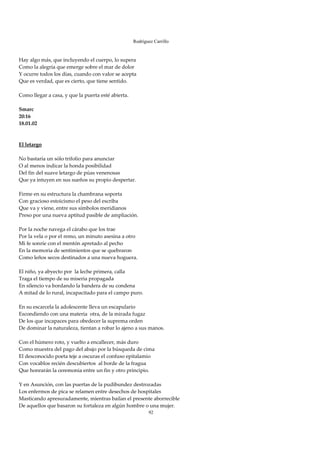 Rodríguez Carrillo

 
Hay algo más, que incluyendo el cuerpo, lo supera 
Como la alegría que emerge sobre el mar de dolor 
Y ocurre todos los días, cuando con valor se acepta 
Que es verdad, que es cierto, que tiene sentido. 
 
Como llegar a casa, y que la puerta esté abierta. 
 
Smarc 
20:16 
18.01.02 
 
 
El letargo 
 
No bastaría un sólo trifolio para anunciar 
O al menos indicar la honda posibilidad 
Del fin del suave letargo de púas venenosas 
Que ya intuyen en sus sueños su propio despertar. 
 
Firme en su estructura la chambrana soporta 
Con gracioso estoicismo el peso del escriba 
Que va y viene, entre sus símbolos meridianos 
Preso por una nueva aptitud pasible de ampliación. 
 
Por la noche navega el cárabo que los trae 
Por la vela o por el remo, un minuto asesina a otro 
Mi fe sonríe con el mentón apretado al pecho 
En la memoria de sentimientos que se quebraron 
Como leños secos destinados a una nueva hoguera. 
 
El niño, ya abyecto por  la leche primera, calla 
Traga el tiempo de su miseria propagada 
En silencio va bordando la bandera de su condena 
A mitad de lo rural, incapacitado para el campo puro. 
 
En su escarcela la adolescente lleva un escapulario 
Escondiendo con una materia  otra, de la mirada fugaz 
De los que incapaces para obedecer la suprema orden 
De dominar la naturaleza, tientan a robar lo ajeno a sus manos. 
 
Con el húmero roto, y vuelto a encallecer, más duro 
Como muestra del pago del abajo por la búsqueda de cima 
El desconocido poeta teje a oscuras el confuso epitalamio 
Con vocablos recién descubiertos  al borde de la fragua 
Que honrarán la ceremonia entre un fin y otro principio. 
 
Y en Asunción, con las puertas de la pudibundez destrozadas 
Los enfermos de pica se relamen entre desechos de hospitales 
Masticando apresuradamente, mientras bailan el presente aborrecible 
De aquellos que basaron su fortaleza en algún hombre o una mujer. 
                                                      92
 