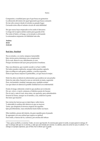Duelos

 
Compasión y crueldad para que el que busca en grimorios 
La alteración del ánimo de aquel ignorante que busca consuelo 
En tan sólo conocer desde el extraño su pasado fugaz 
Cerrando entre ellos el nefasto círculo de toda debilidad. 
 
Sin que nunca haya empezado se les acaba el descanso 
Lo largo de la espera señala cuánto peso guarda el fin 
Por entre el hielo y el fuego, ya la mirada va divisando 
La atronadora respuesta a la fidelidad más alta. 
 
Andrea 
20:10 
15.01.02 
 
 
Real idea ‐ Realidad 
 
No es extraño, y es cierto, tampoco lamentable 
Que ciertos puros intentasen una conspiración 
En la cual, ahora lo veo, difícilmente yo crea 
Porque necesitaron del ayer para proyectar el mañana. 
 
Hay una distancia, que cuando sucede y se hace visible 
No todos pueden explicarla, aunque todos puedan captarla 
Que se refleja en cada gesto, palabra, y escrita expresión 
Entre el que busca mejorar lo perfectible, y el que busca lo mejor. 
 
Entre los altos se detecta la enfermedad, que pudiera ser una prueba 
Entre los más altos, buscar la cura se convierte en meta, superarla 
Pero, sin bondad o maldad, mensaje puro, también existen 
Los que idean en silencio la posible realidad de la no enfermedad. 
 
Existe el riesgo, inherente a todo lo que pudiera ser evolución 
De caer, volver, o repetir, entonces, el idéntico punto de fracaso 
Por el cual, y ante el cual, otros entes, sin quererlo, pero admitiéndolo 
Erraron la forma, aunque no el sentido, y así, cedieron la posta 
Sin tener que hacerlo7. 
 
Son ciertas las fuerzas que se tejen bajo y sobre tierra 
Y admirable la sutileza del silencio en que se mueven 
Tanto, que despierta la ternura respecto de aquellos 
Que percibiéndolas, osan estudiarlas hasta hallar sus leyes. 
 
Ellos también, presos del intento, de gran espalda para el pasado 
Se agazapan con una actitud que supera su aptitud 
Pero están, a fuerza de fe y carencia, por encima del rebozo 

7
 Esto, quise escribirlo, es enorme. Ceder, sin tener que hacerlo. Es enorme para quien lo recibe, no para quien lo entrega. El
que lo entrega sabe que no es enorme, y sabe que será tomado por enorme. Lo admite, antes de cerrar los ojos, lo admite. Y se
entrega a su propia esperanza, que al final, fue lo último que le quedó.
                                                             93
 