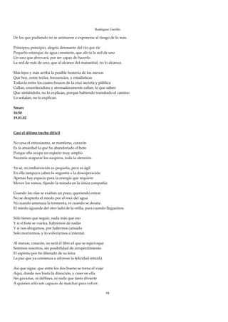 Rodríguez Carrillo

De los que pudiendo no se animaron a exponerse al riesgo de lo más. 
 
Príncipes, principio, alegría detonante del río que ríe 
Pequeño estanque de agua constante, que alivia la sed de uno 
Un uno que abrevará, por ser capaz de hacerlo 
La sed de más de uno, que al alcance del manantial, no lo alcanza. 
 
Más lejos y más arriba la posible hostería de los menos 
Que hoy, entre teclas, frecuencias, y estadísticas 
Todavía entre los cuatro brazos de la cruz secreta y pública 
Callan, ensordecedora y atronadoramente callan, lo que saben 
Que sintiéndolo, no lo explican, porque habiendo transitado el camino 
Lo señalan, no lo explican. 
 
Smarc 
16:50 
19.01.02 
 
 
Casi el último trecho difícil 
 
No cesa el entusiasmo, se mantiene, corazón 
Es la ansiedad la que ha abandonado el bote 
Porque ella ocupa un espacio muy amplio 
Necesita acaparar los suspiros, toda la atención. 
 
Ya sé, mi embarcación es pequeña, pero es ágil 
En ella tampoco caben la angustia o la desesperación 
Apenas hay espacio para la energía que requiere 
Mover los remos, fijando la mirada en la única compañía. 
 
Cuando las olas se exaltan un poco, queriendo entrar 
No se despierta el miedo por el roce del agua 
Ni cuando amenaza la tormenta, ni cuando se desata 
El miedo aguarda del otro lado de la orilla, para cuando lleguemos. 
 
Sólo tienes que seguir, nada más que eso 
Y si el bote se vuelca, habremos de nadar 
Y si nos ahogamos, por habernos cansado 
Solo moriremos, y lo volveremos a intentar. 
 
Al menos, corazón, no será el libro el que se equivoque 
Seremos nosotros, sin posibilidad de arrepentimiento 
El espíritu por fin liberado de su letra 
La paz que ya comienza a adornar la felicidad intuida. 
 
Así que sigue, que entre los dos bueno se torna el viaje 
Aquí, donde nos basta la dirección, y creer en ella 
Sin gaviotas, ni delfines, ni nada que tanto divierte 
A quienes sólo son capaces de marchar para volver. 
 
                                                       94
 