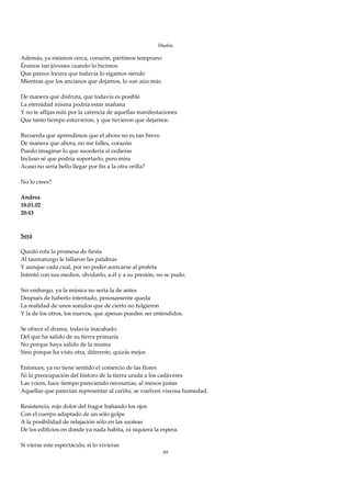 Duelos

Además, ya estamos cerca, corazón, partimos temprano 
Éramos tan jóvenes cuando lo hicimos 
Que parece locura que todavía lo sigamos siendo 
Mientras que los ancianos que dejamos, lo son aún más. 
 
De manera que disfruta, que todavía es posible 
La eternidad misma podría estar mañana 
Y no te aflijas más por la carencia de aquellas manifestaciones 
Que tanto tiempo estuvieron, y que tuvieron que dejarnos. 
 
Recuerda que aprendimos que el ahora no es tan breve 
De manera que ahora, no me falles, corazón 
Puedo imaginar lo que sucedería si cedieras 
Incluso sé que podría soportarlo, pero mira 
Acaso no sería bello llegar por fin a la otra orilla? 
 
No lo crees? 
 
Andrea 
18.01.02 
20:43 
 
 
Será 
 
Quedó rota la promesa de fiesta 
Al taumaturgo le fallaron las palabras 
Y aunque cada cual, por no poder acercarse al profeta 
Intentó con sus medios, olvidarlo, a él y a su presión, no se pudo. 
 
Sin embargo, ya la música no sería la de antes 
Después de haberlo intentado, penosamente queda 
La realidad de unos sonidos que de cierto no fulgieron 
Y la de los otros, los nuevos, que apenas pueden ser entendidos. 
 
Se ofrece el drama, todavía inacabado 
Del que ha salido de su tierra primaria 
No porque haya salido de la misma 
Sino porque ha visto otra, diferente, quizás mejor. 
 
Entonces, ya no tiene sentido el comercio de las flores 
Ni la preocupación del fósforo de la tierra unida a los cadáveres 
Las voces, hace tiempo pareciendo necesarias, al menos justas 
Aquellas que parecían representar al cariño, se vuelven viscosa humedad. 
 
Resistencia, rojo dolor del fragor bañando los ojos 
Con el cuerpo adaptado de un sólo golpe 
A la posibilidad de relajación sólo en las azoteas 
De los edificios en donde ya nada habita, ni siquiera la espera. 
 
Si vieras este espectáculo, si lo vivieras 
                                                       95
 