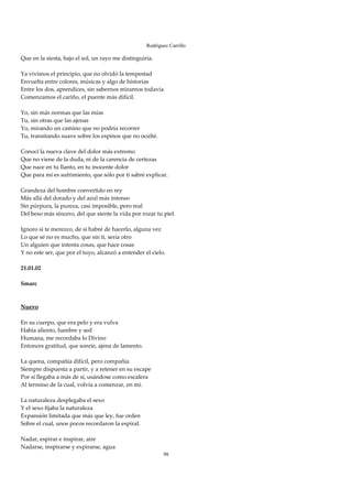Rodríguez Carrillo

Que en la siesta, bajo el sol, un rayo me distinguiría. 
 
Ya vivimos el principio, que no olvidó la tempestad 
Envuelta entre colores, músicas y algo de historias 
Entre los dos, aprendices, sin sabernos mirarnos todavía 
Comenzamos el cariño, el puente más difícil. 
 
Yo, sin más normas que las mías 
Tu, sin otras que las ajenas 
Yo, mirando un camino que no podría recorrer 
Tu, transitando suave sobre los espinos que no oculté. 
 
Conocí la nueva clave del dolor más extremo 
Que no viene de la duda, ni de la carencia de certezas 
Que nace en tu llanto, en tu inocente dolor 
Que para mí es sufrimiento, que sólo por ti sabré explicar. 
 
Grandeza del hombre convertido en rey 
Más allá del dorado y del azul más intenso 
Sin púrpura, la pureza, casi imposible, pero real 
Del beso más sincero, del que siente la vida por rozar tu piel. 
 
Ignoro si te merezco, de si habré de hacerlo, alguna vez 
Lo que sé no es mucho, que sin ti, sería otro 
Un alguien que intenta cosas, que hace cosas 
Y no este ser, que por el tuyo, alcanzó a entender el cielo. 
 
21.01.02 
 
Smarc 
 
 
Nuevo 
 
En su cuerpo, que era pelo y era vulva 
Había aliento, hambre y sed 
Humana, me recordaba lo Divino 
Entonces gratitud, que sonríe, ajena de lamento. 
 
La quena, compañía difícil, pero compañía 
Siempre dispuesta a partir, y a retener en su escape 
Por sí llegaba a más de sí, usándose como escalera 
Al termino de la cual, volvía a comenzar, en mí. 
 
La naturaleza desplegaba el sexo 
Y el sexo fijaba la naturaleza 
Expansión limitada que más que ley, fue orden 
Sobre el cual, unos pocos recordaron la espiral. 
 
Nadar, espirar e inspirar, aire 
Nadarse, inspirarse y expirarse, agua 
                                                          98
 