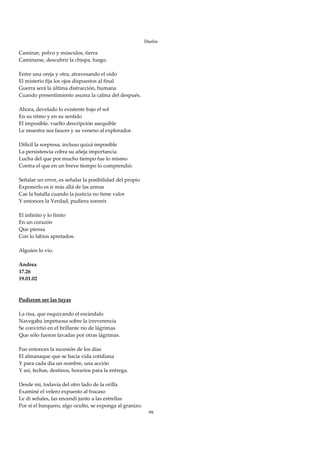 Duelos

Caminar, polvo y músculos, tierra 
Caminarse, descubrir la chispa, fuego. 
 
Entre una oreja y otra, atravesando el oído 
El misterio fija los ojos dispuestos al final 
Guerra será la última distracción, humana 
Cuando presentimiento asuma la calma del después. 
 
Ahora, develado lo existente bajo el sol 
En su ritmo y en su sentido 
El imposible, vuelto descripción asequible 
Le muestra sus fauces y su veneno al explorador. 
 
Difícil la sorpresa, incluso quizá imposible 
La persistencia cobra su añeja importancia 
Lucha del que por mucho tiempo fue lo mismo 
Contra el que en un breve tiempo lo comprendió. 
 
Señalar un error, es señalar la posibilidad del propio 
Exponerlo es ir más allá de las armas 
Cae la batalla cuando la justicia no tiene valor 
Y entonces la Verdad, pudiera sonreír. 
 
El infinito y lo finito 
En un corazón 
Que piensa 
Con lo labios apretados. 
 
Alguien lo vio. 
 
Andrea 
17.26 
19.01.02 
 
 
Pudieran ser las tuyas 
 
La risa, que esquivando el escándalo 
Navegaba impetuosa sobre la irreverencia 
Se convirtió en el brillante río de lágrimas 
Que sólo fueron lavadas por otras lágrimas. 
 
Fue entonces la sucesión de los días 
El almanaque que se hacía vida cotidiana 
Y para cada día un nombre, una acción 
Y así, fechas, destinos, horarios para la entrega. 
 
Desde mí, todavía del otro lado de la orilla 
Examiné el velero expuesto al fracaso 
Le di señales, las encendí junto a las estrellas 
Por si el barquero, algo oculto, se exponga al granizo. 
                                                            99
 