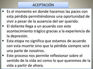  Es el momento en donde hacemos las paces con
esta pérdida permitiéndonos una oportunidad de
vivir a pesar de la ausencia del ser querido.
 El doliente llega a un acuerdo con este
acontecimiento trágico gracias a la experiencia de
la depresión.
 Esta etapa no significa que estamos de acuerdo
con esta muerte sino que la pérdida siempre será
una parte de nosotros.
 Este proceso nos permite reflexionar sobre el
sentido de la vida así como lo que queremos de la
vida a partir de ahora.
ACEPTACIÓN
 