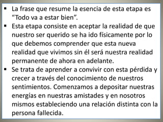  La frase que resume la esencia de esta etapa es
“Todo va a estar bien”.
 Esta etapa consiste en aceptar la realidad de que
nuestro ser querido se ha ido físicamente por lo
que debemos comprender que esta nueva
realidad que vivimos sin él será nuestra realidad
permanente de ahora en adelante.
 Se trata de aprender a convivir con esta pérdida y
crecer a través del conocimiento de nuestros
sentimientos. Comenzamos a depositar nuestras
energías en nuestras amistades y en nosotros
mismos estableciendo una relación distinta con la
persona fallecida.
 