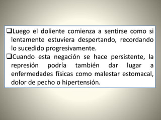 Luego el doliente comienza a sentirse como si
lentamente estuviera despertando, recordando
lo sucedido progresivamente.
Cuando esta negación se hace persistente, la
represión podría también dar lugar a
enfermedades físicas como malestar estomacal,
dolor de pecho o hipertensión.
 