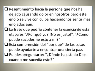  Resentimiento hacia la persona que nos ha
dejado causando dolor en nosotros pero este
enojo se vive con culpa haciéndonos sentir más
enojados aún.
 La frase que podría contener la esencia de esta
etapa es “¿Por qué yo? ¡No es justo!”, “¿Cómo
puede sucederme esto a mí?”
 Esta comprensión del “por qué” de las cosas
puede ayudarte a encontrar una cierta paz.
 Puedes preguntarte: “¿Dónde ha estado Dios
cuando me sucedía esto?”
 