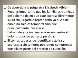  De acuerdo a la psiquiatra Elisabeth Kübler-
Ross, es importante que los familiares y amigos
del doliente dejen que éste exprese libremente
su ira sin juzgarlo o reprenderlo ya que este
enojo no sólo es temporal sino que,
principalmente, necesario.
 Debajo de esta ira ilimitada se encuentra el
dolor producido por esta pérdida.
 Si somos capaces de identificar esta ira y
expresarla sin temores podremos comprender
que ella es parte del proceso de curación.
 