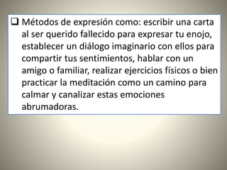  Métodos de expresión como: escribir una carta
al ser querido fallecido para expresar tu enojo,
establecer un diálogo imaginario con ellos para
compartir tus sentimientos, hablar con un
amigo o familiar, realizar ejercicios físicos o bien
practicar la meditación como un camino para
calmar y canalizar estas emociones
abrumadoras.
 